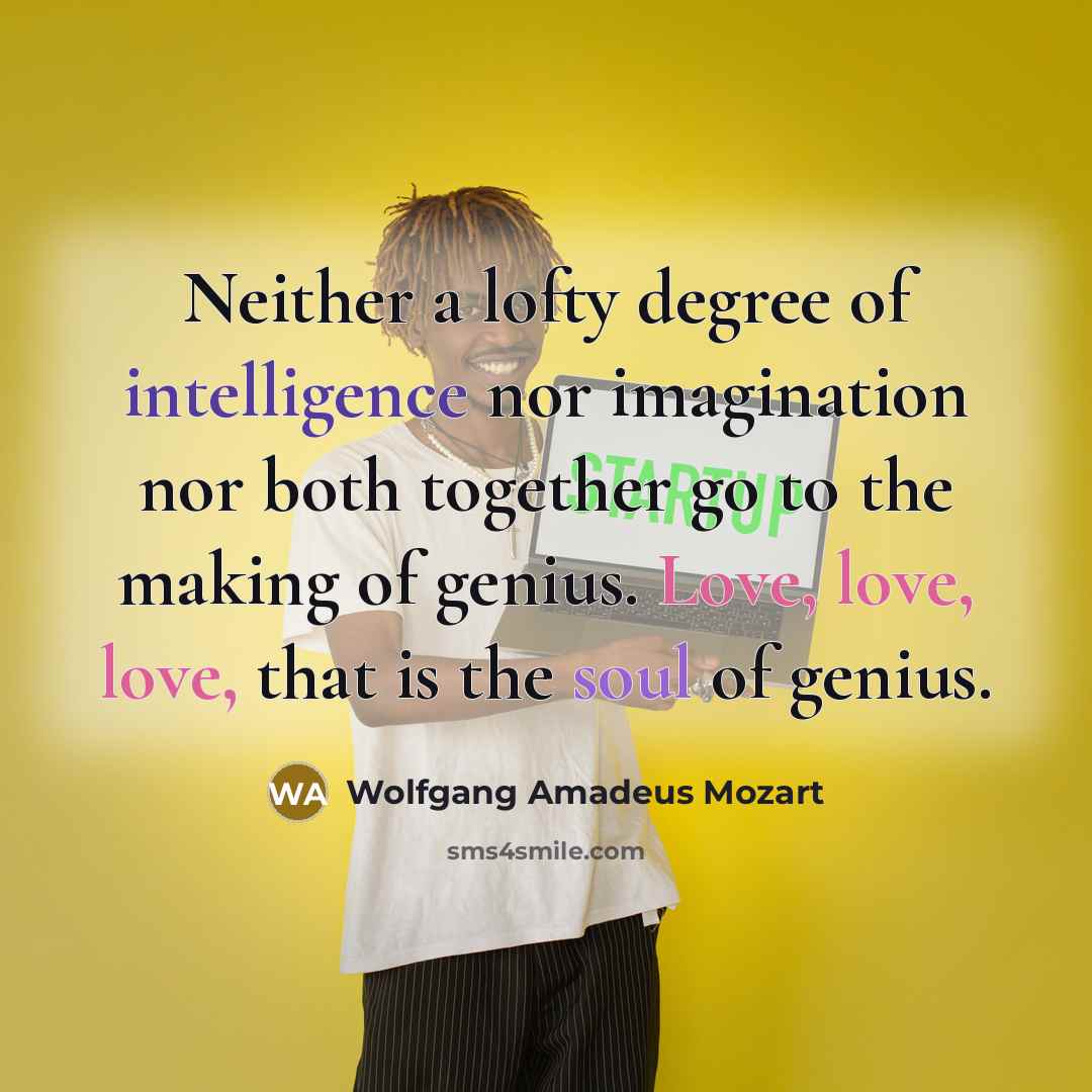 “Neither a lofty degree of intelligence nor imagination nor both together go to the making of genius. Love, love, love, that is the soul of genius.” quote by Wolfgang Amadeus Mozart