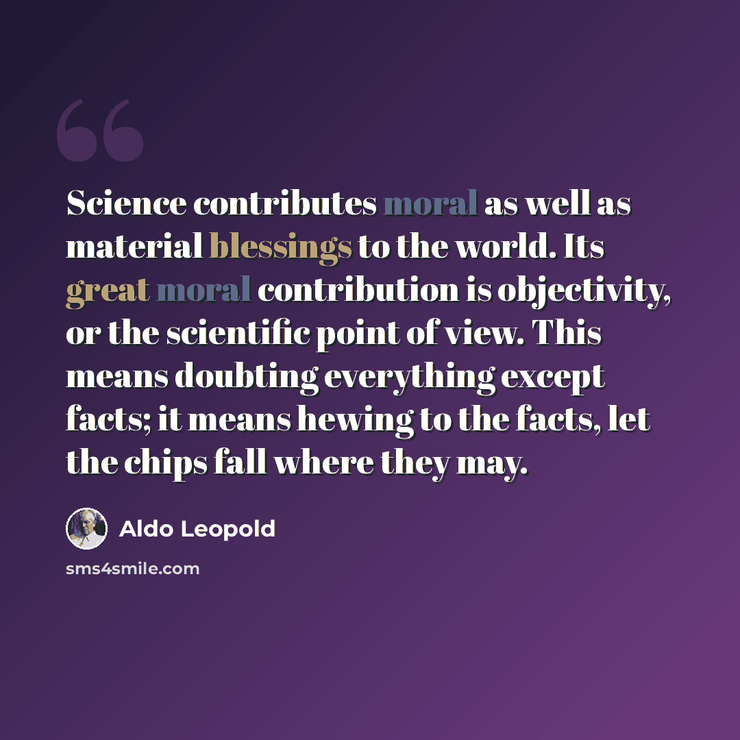“Science contributes moral as well as material blessings to the world. Its great moral contribution is objectivity, or the scientific point of view. This means doubting everything except facts; it means hewing to the facts, let the chips fall where they may.” quote by Aldo Leopold