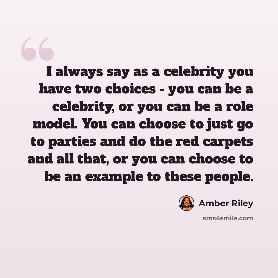 “I always say as a celebrity you have two choices - you can be a celebrity, or you can be a role model. You can choose to just go to parties and do the red carpets and all that, or you can choose to be an example to these people.” quote by Amber Riley