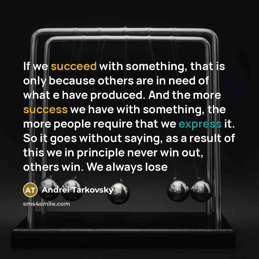 “If we succeed with something, that is only because others are in need of what e have produced. And the more success we have with something, the more people require that we express it. So it goes without saying, as a result of this we in principle never win out, others win. We always lose” quote by Andrei Tarkovsky