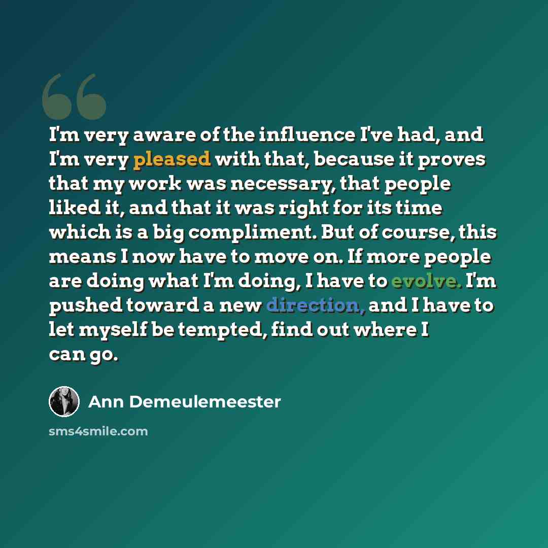 “I'm very aware of the influence I've had, and I'm very pleased with that, because it proves that my work was necessary, that people liked it, and that it was right for its time which is a big compliment. But of course, this means I now have to move on. If more people are doing what I'm doing, I…” quote by Ann Demeulemeester