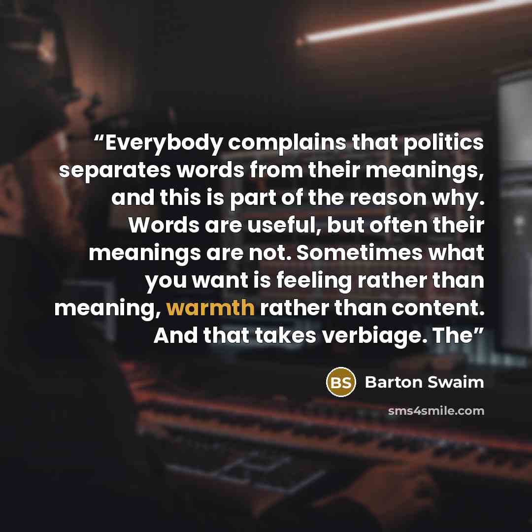 “Everybody complains that politics separates words from their meanings, and this is part of the reason why. Words are useful, but often their meanings are not. Sometimes what you want is feeling rather than meaning, warmth rather than content. And that takes verbiage. The” quote by Barton Swaim