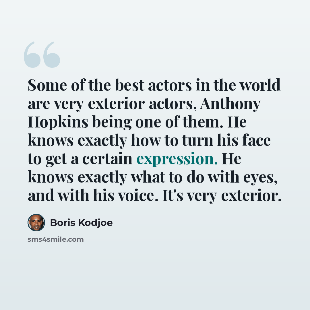 “Some of the best actors in the world are very exterior actors, Anthony Hopkins being one of them. He knows exactly how to turn his face to get a certain expression. He knows exactly what to do with eyes, and with his voice. It's very exterior.” quote by Boris Kodjoe