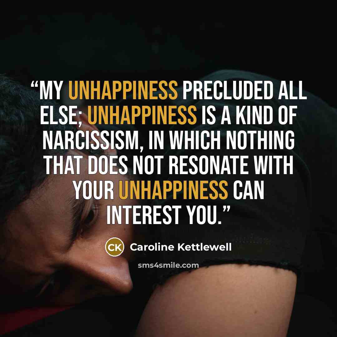 “My unhappiness precluded all else; unhappiness is a kind of narcissism, in which nothing that does not resonate with your unhappiness can interest you.” quote by Caroline Kettlewell