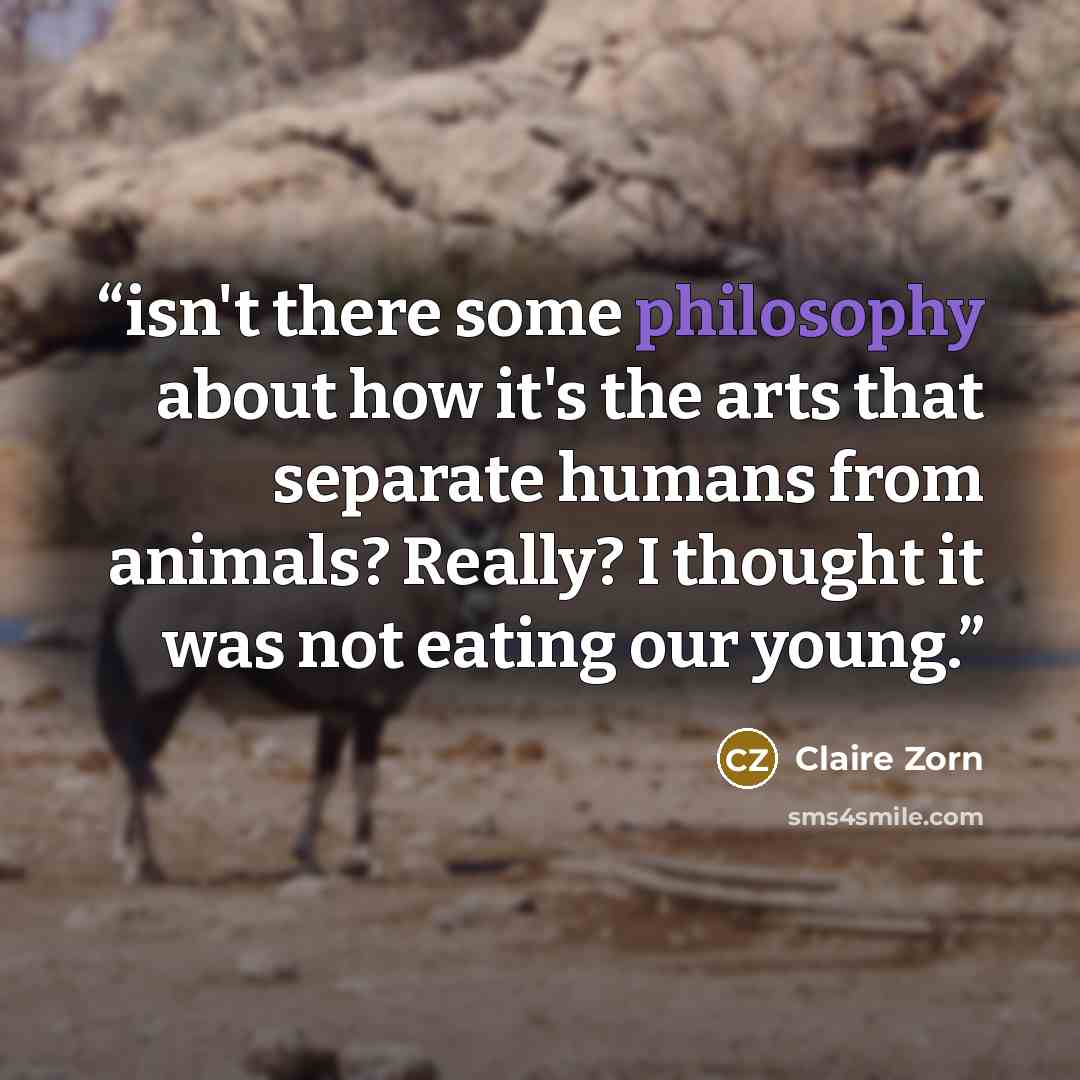 “isn't there some philosophy about how it's the arts that separate humans from animals? Really? I thought it was not eating our young.” quote by Claire Zorn