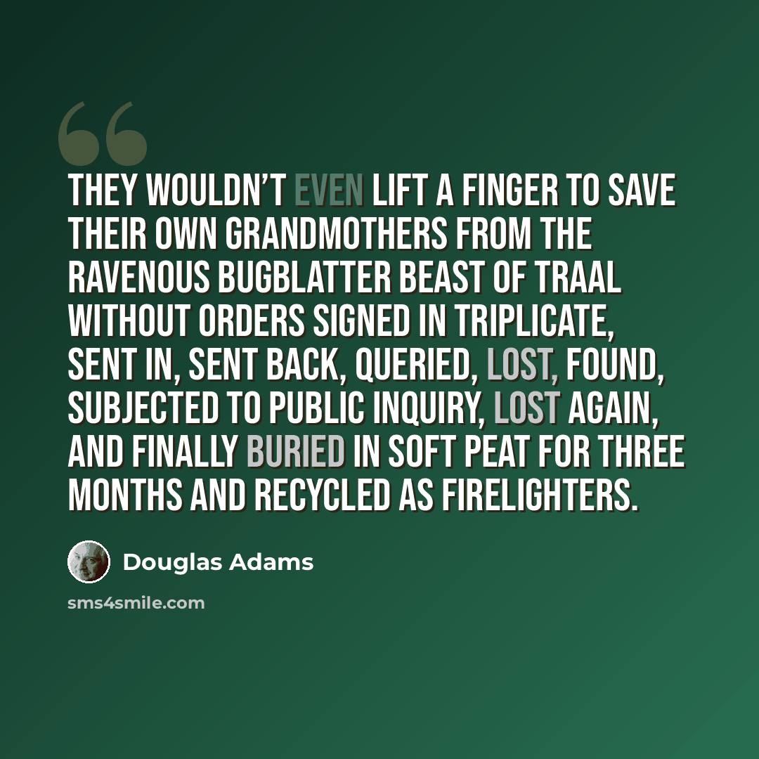 “They wouldn’t even lift a finger to save their own grandmothers from the Ravenous Bugblatter Beast of Traal without orders signed in triplicate, sent in, sent back, queried, lost, found, subjected to public inquiry, lost again, and finally buried in soft peat for three months and recycled as…” quote by Douglas Adams