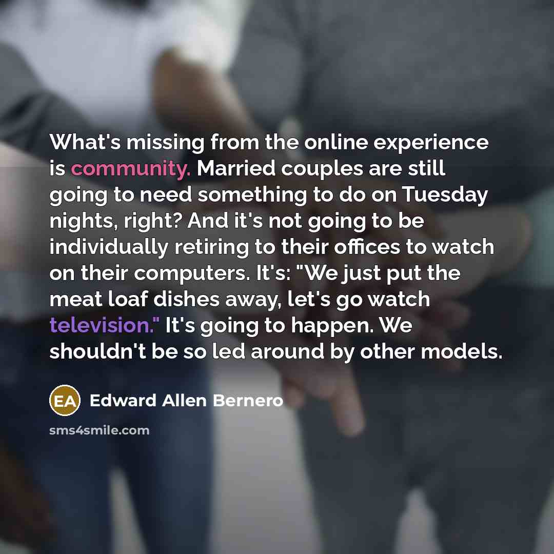 “What's missing from the online experience is community. Married couples are still going to need something to do on Tuesday nights, right? And it's not going to be individually retiring to their offices to watch on their computers. It's: "We just put the meat loaf dishes away, let's go watch…” quote by Edward Allen Bernero