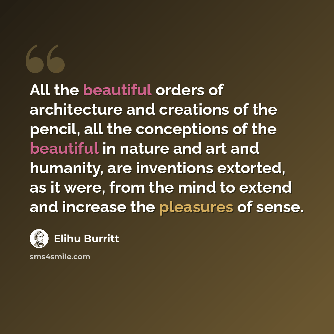 “All the beautiful orders of architecture and creations of the pencil, all the conceptions of the beautiful in nature and art and humanity, are inventions extorted, as it were, from the mind to extend and increase the pleasures of sense.” quote by Elihu Burritt