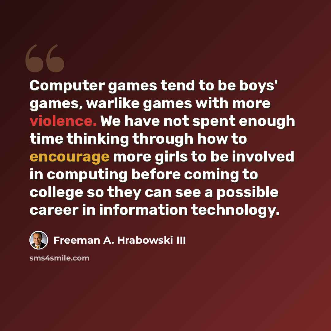 “Computer games tend to be boys' games, warlike games with more violence. We have not spent enough time thinking through how to encourage more girls to be involved in computing before coming to college so they can see a possible career in information technology.” quote by Freeman A. Hrabowski III