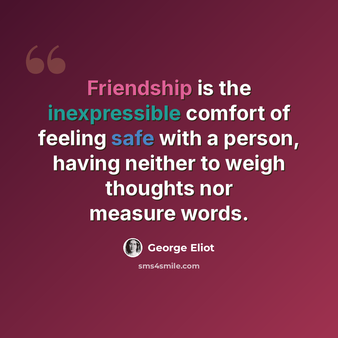 “Friendship is the inexpressible comfort of feeling safe with a person, having neither to weigh thoughts nor measure words.” quote by George Eliot