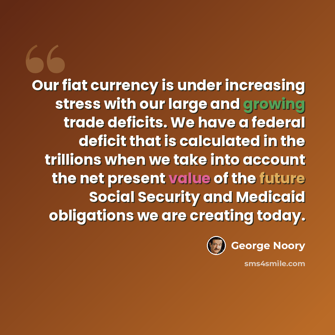 “Our fiat currency is under increasing stress with our large and growing trade deficits. We have a federal deficit that is calculated in the trillions when we take into account the net present value of the future Social Security and Medicaid obligations we are creating today.” quote by George Noory