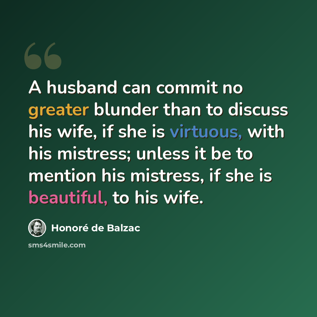 “A husband can commit no greater blunder than to discuss his wife, if she is virtuous, with his mistress; unless it be to mention his mistress, if she is beautiful, to his wife.” quote by Honore de Balzac