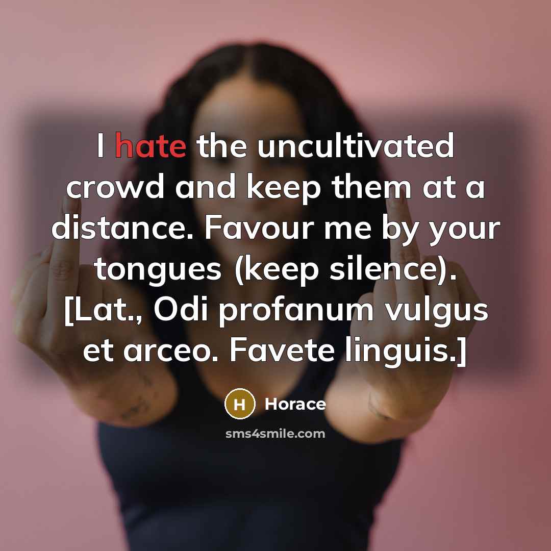 “I hate the uncultivated crowd and keep them at a distance. Favour me by your tongues (keep silence). [Lat., Odi profanum vulgus et arceo. Favete linguis.]” quote by Horace
