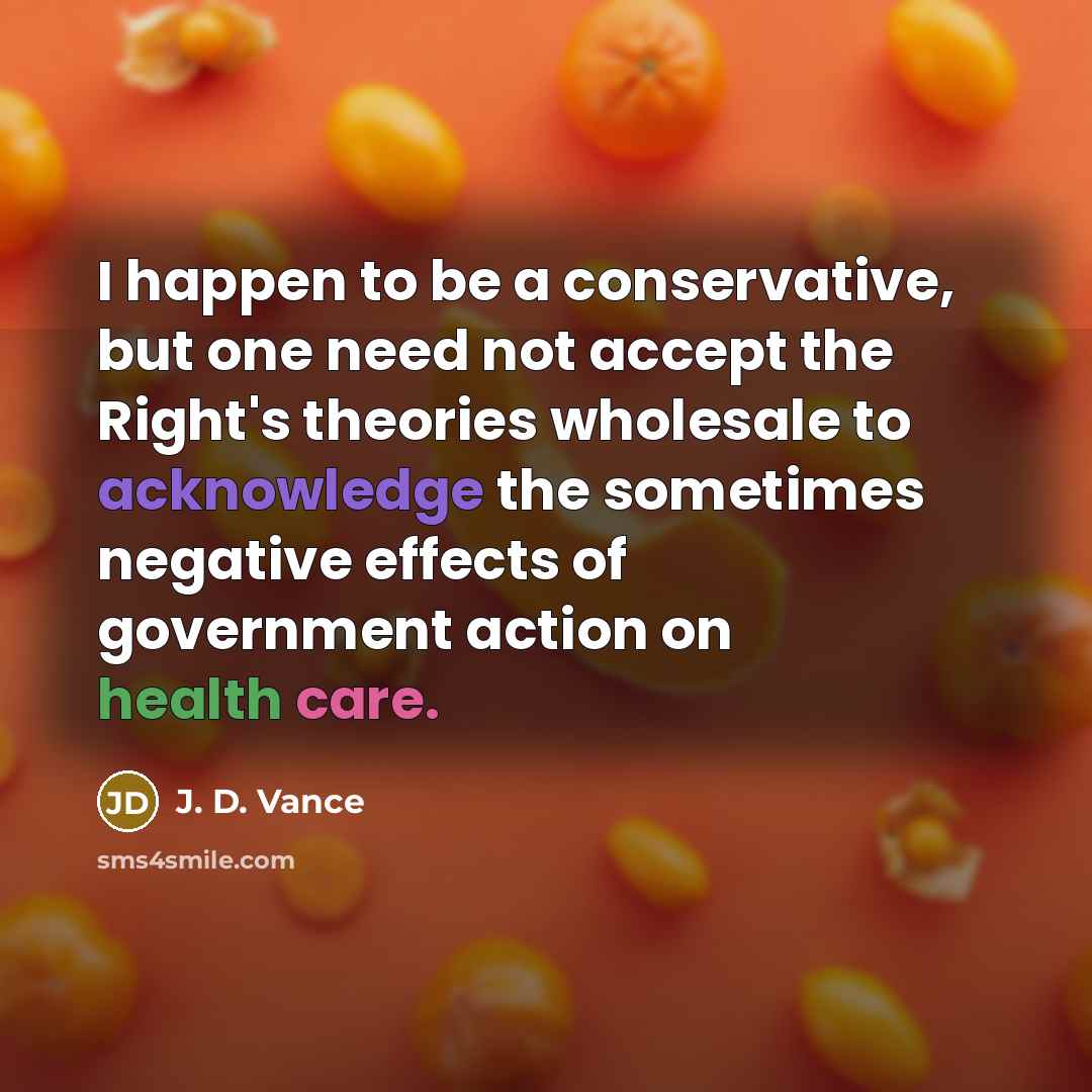 “I happen to be a conservative, but one need not accept the Right's theories wholesale to acknowledge the sometimes negative effects of government action on health care.” quote by J. D. Vance