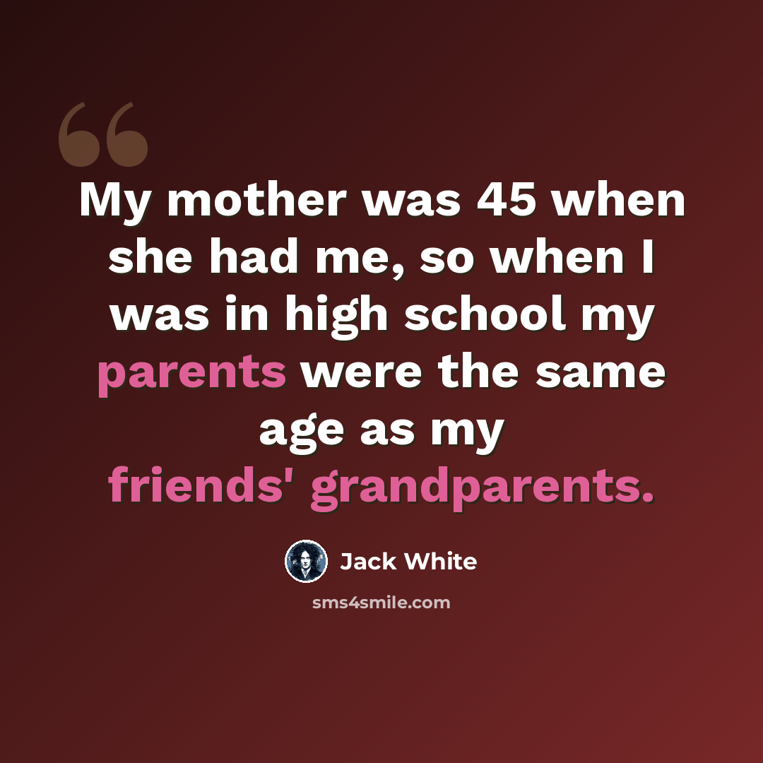 “My mother was 45 when she had me, so when I was in high school my parents were the same age as my friends' grandparents.” quote by Jack White