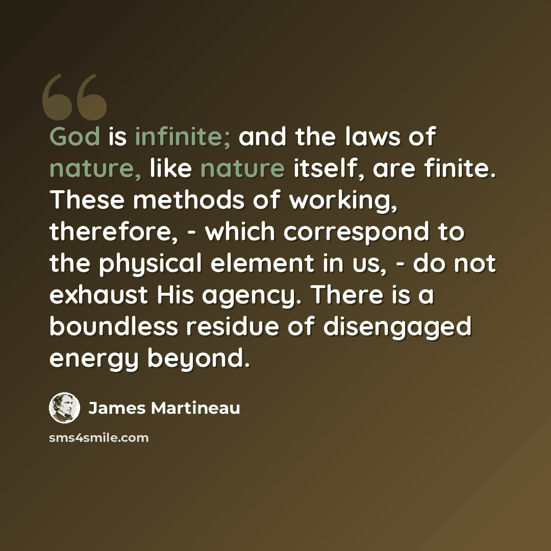 “God is infinite; and the laws of nature, like nature itself, are finite. These methods of working, therefore, - which correspond to the physical element in us, - do not exhaust His agency. There is a boundless residue of disengaged energy beyond.” quote by James Martineau