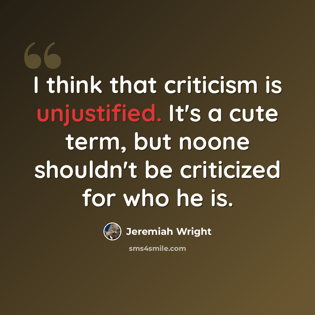 “I think that criticism is unjustified. It's a cute term, but noone shouldn't be criticized for who he is.” quote by Jeremiah Wright