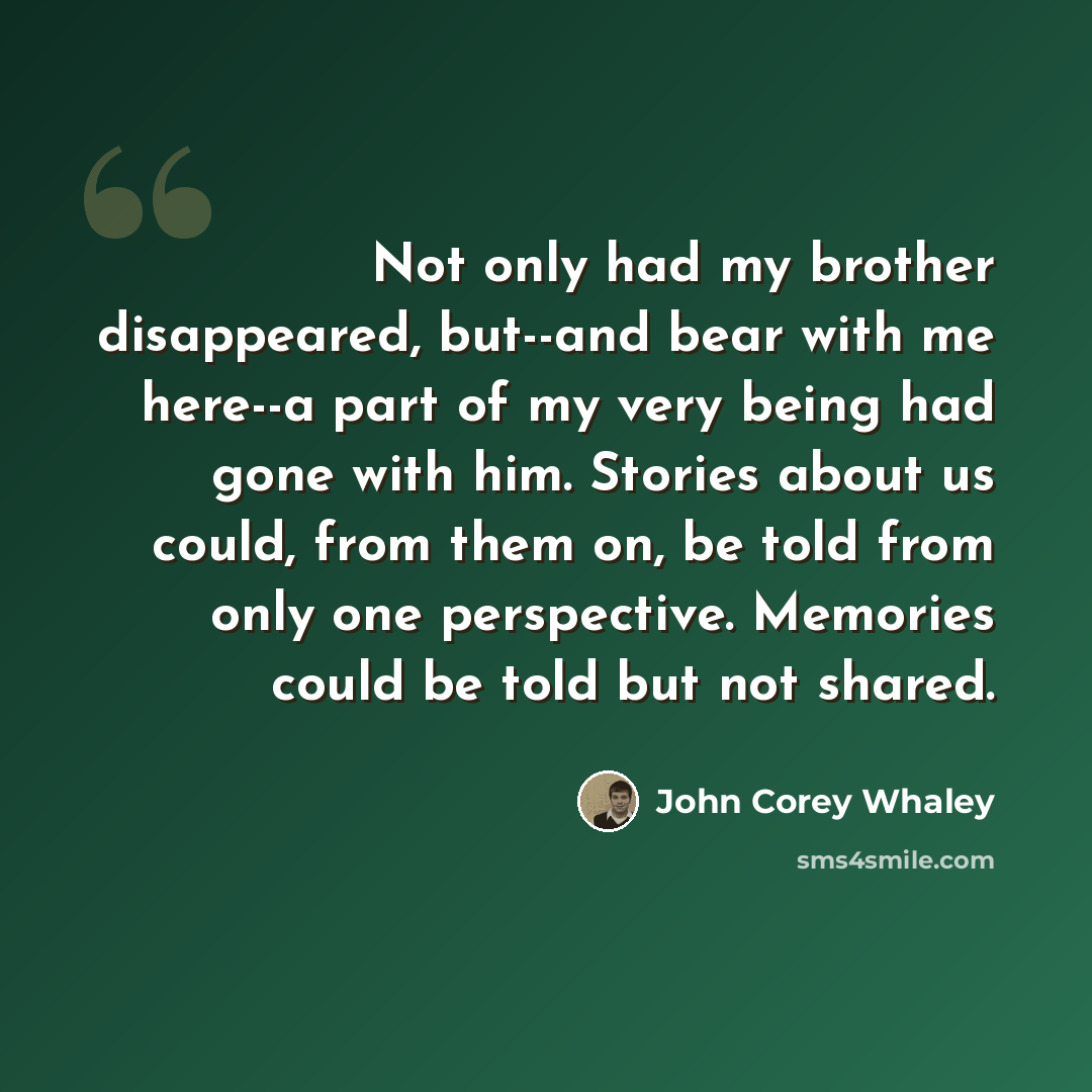 “Not only had my brother disappeared, but--and bear with me here--a part of my very being had gone with him. Stories about us could, from them on, be told from only one perspective. Memories could be told but not shared.” quote by John Corey Whaley