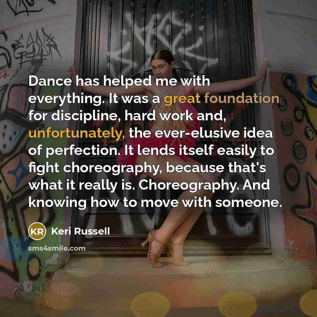 “Dance has helped me with everything. It was a great foundation for discipline, hard work and, unfortunately, the ever-elusive idea of perfection. It lends itself easily to fight choreography, because that's what it really is. Choreography. And knowing how to move with someone.” quote by Keri Russell