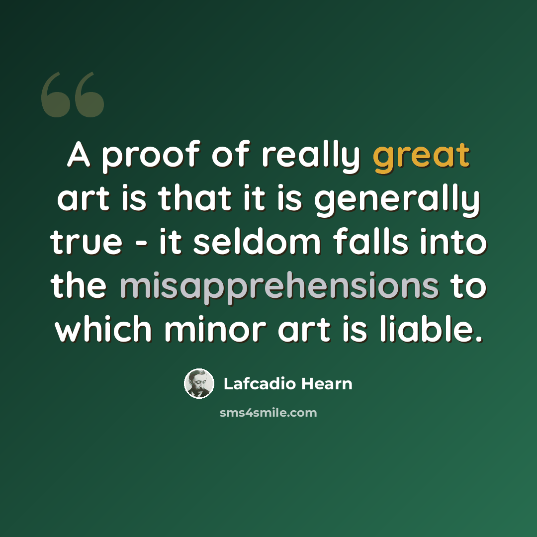 “A proof of really great art is that it is generally true - it seldom falls into the misapprehensions to which minor art is liable.” quote by Lafcadio Hearn