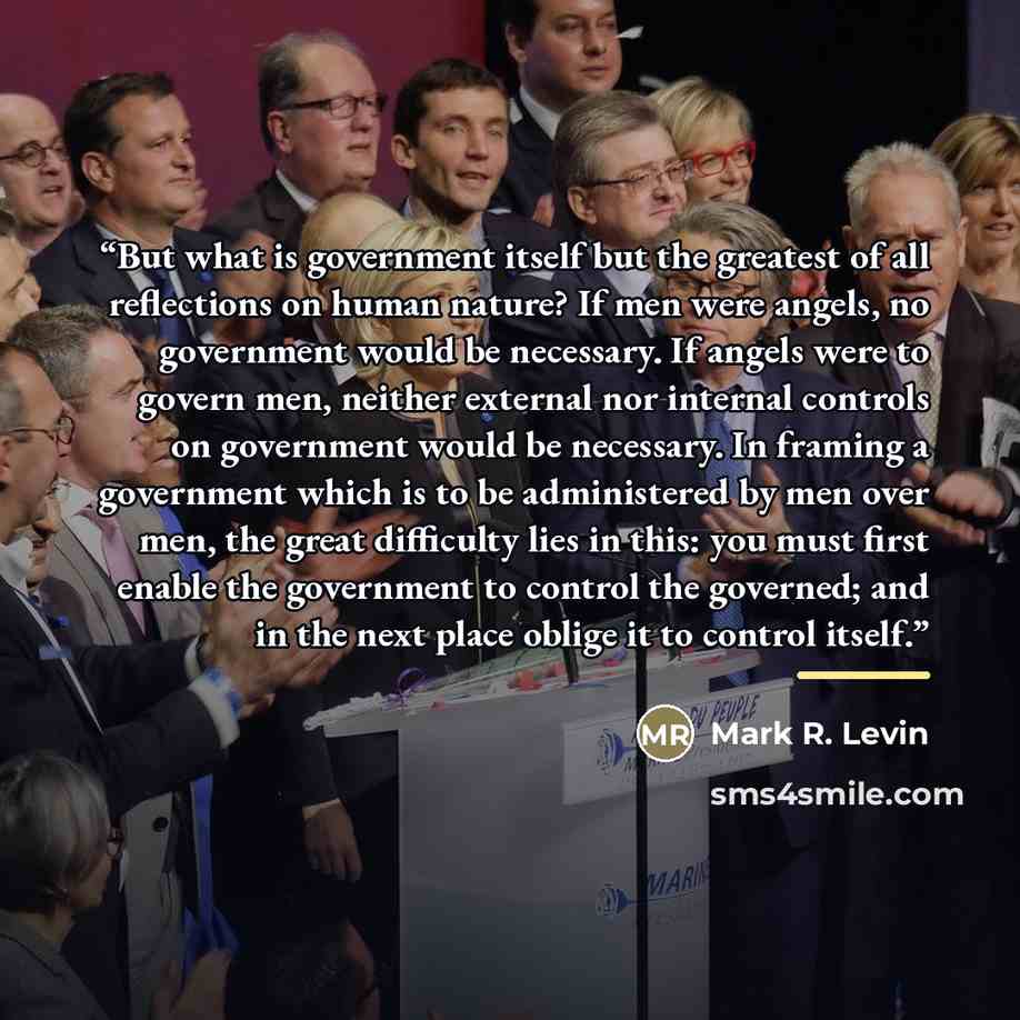 “But what is government itself but the greatest of all reflections on human nature? If men were angels, no government would be necessary. If angels were to govern men, neither external nor internal controls on government would be necessary. In framing a government which is to be administered by men…” quote by Mark R. Levin