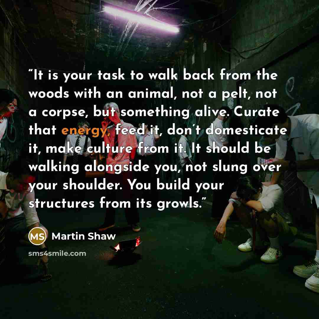 “It is your task to walk back from the woods with an animal, not a pelt, not a corpse, but something alive. Curate that energy, feed it, don’t domesticate it, make culture from it. It should be walking alongside you, not slung over your shoulder. You build your structures from its growls.” quote by Martin Shaw