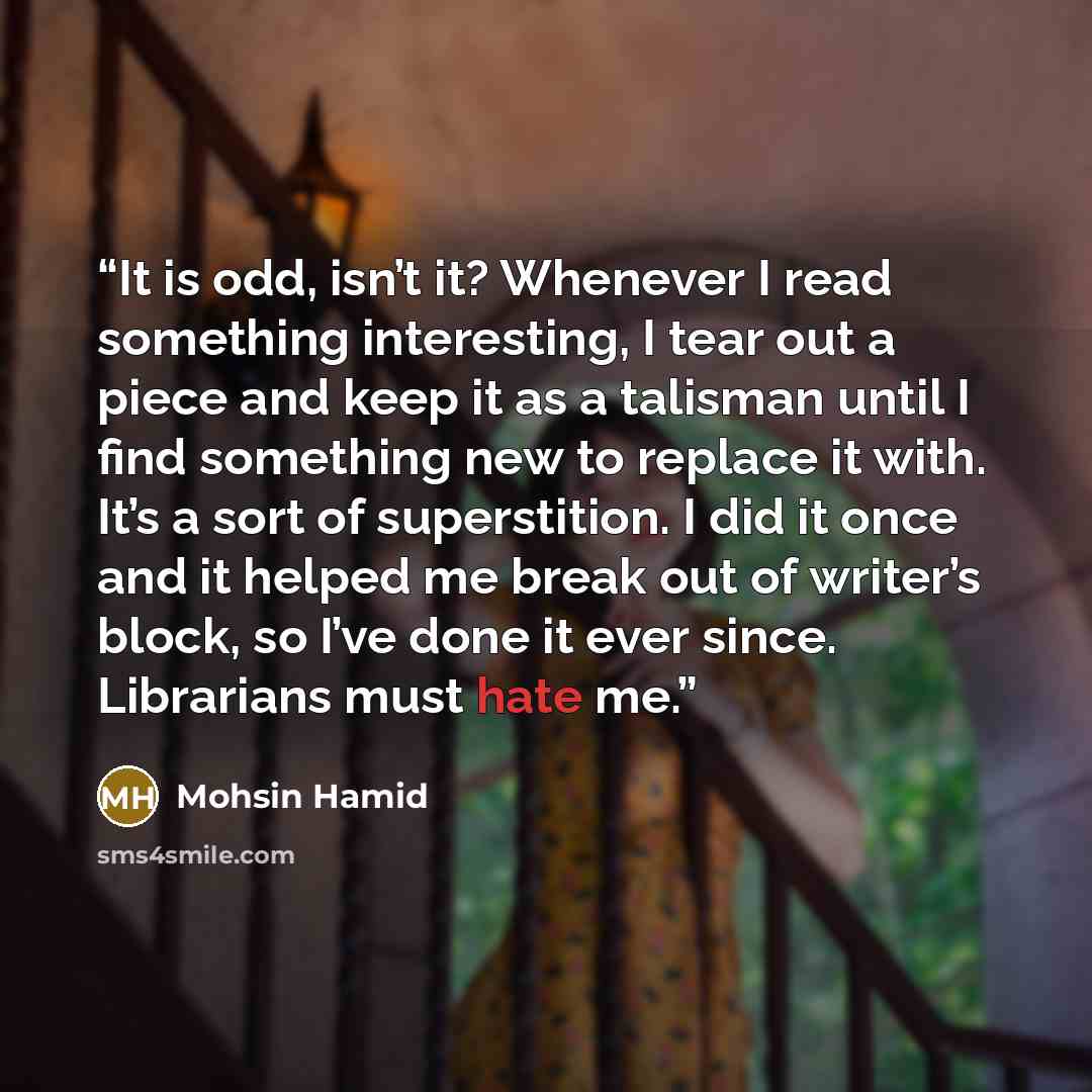 “It is odd, isn’t it? Whenever I read something interesting, I tear out a piece and keep it as a talisman until I find something new to replace it with. It’s a sort of superstition. I did it once and it helped me break out of writer’s block, so I’ve done it ever since. Librarians must hate me.” quote by Mohsin Hamid