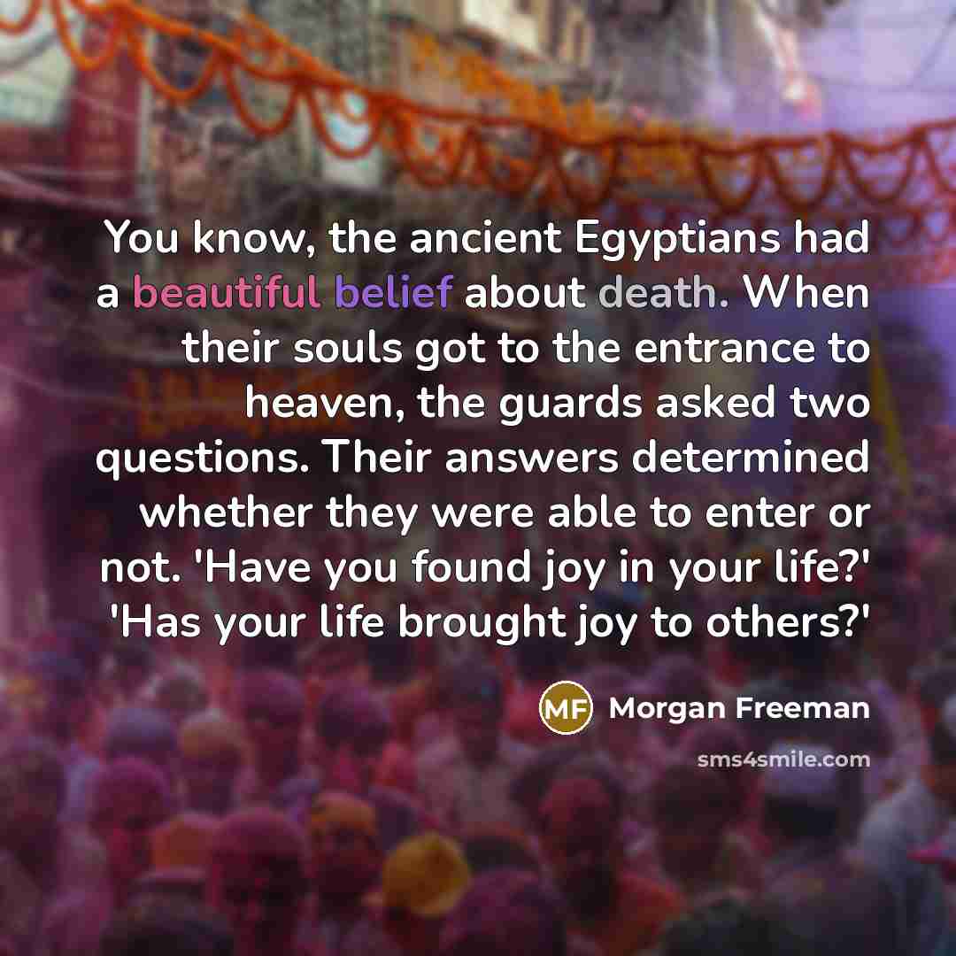 “You know, the ancient Egyptians had a beautiful belief about death. When their souls got to the entrance to heaven, the guards asked two questions. Their answers determined whether they were able to enter or not. 'Have you found joy in your life?' 'Has your life brought joy to others?'” quote by Morgan Freeman