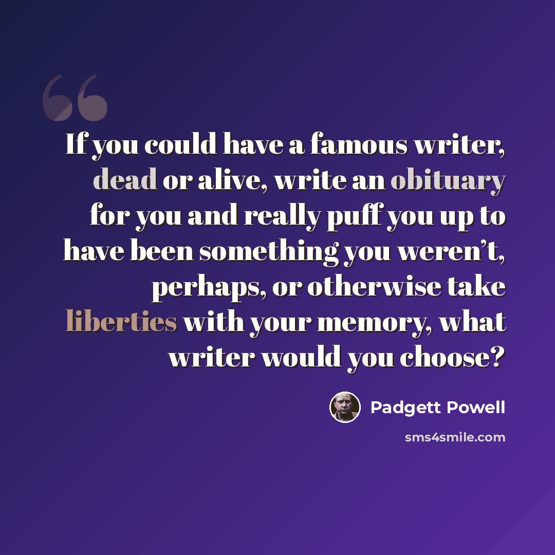 “If you could have a famous writer, dead or alive, write an obituary for you and really puff you up to have been something you weren’t, perhaps, or otherwise take liberties with your memory, what writer would you choose?” quote by Padgett Powell