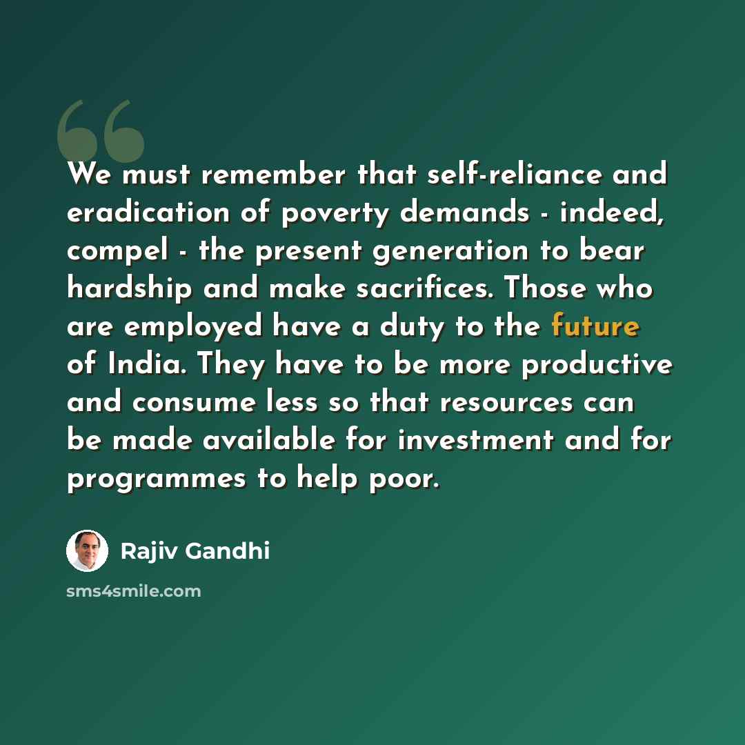 “We must remember that self-reliance and eradication of poverty demands - indeed, compel - the present generation to bear hardship and make sacrifices. Those who are employed have a duty to the future of India. They have to be more productive and consume less so that resources can be made available…” quote by Rajiv Gandhi