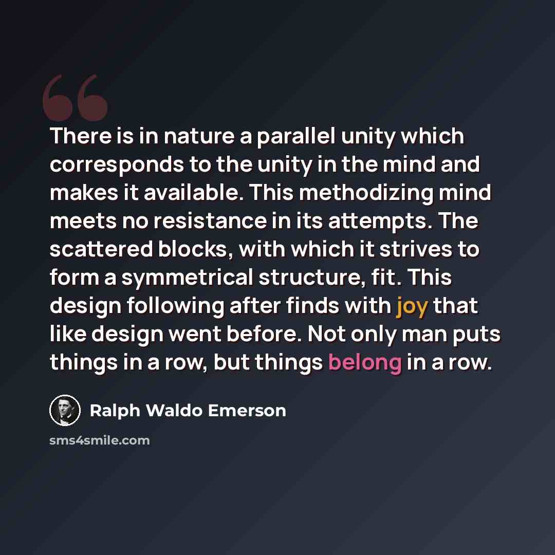 “There is in nature a parallel unity which corresponds to the unity in the mind and makes it available. This methodizing mind meets no resistance in its attempts. The scattered blocks, with which it strives to form a symmetrical structure, fit. This design following after finds with joy that like…” quote by Ralph Waldo Emerson