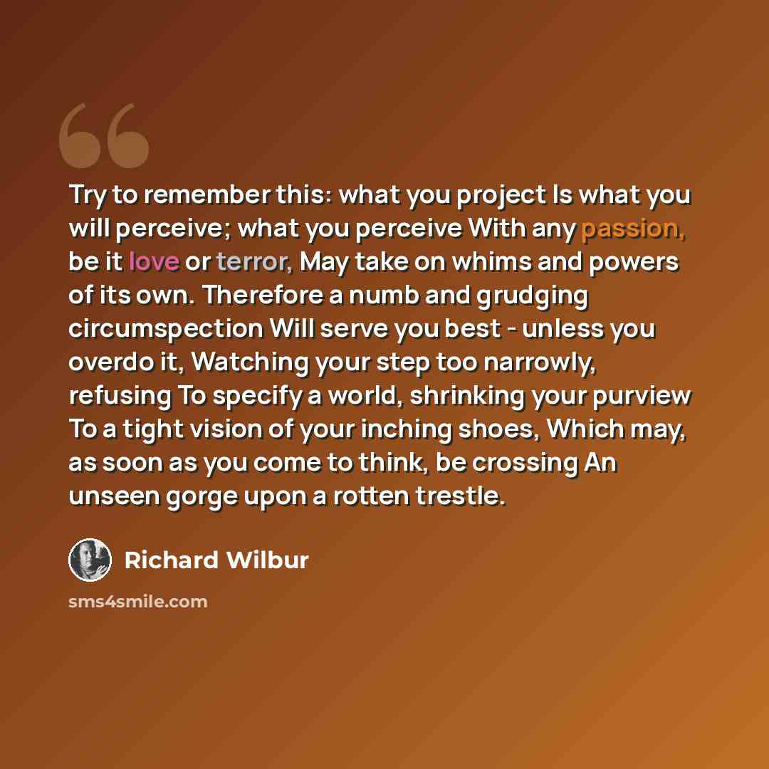 “Try to remember this: what you project Is what you will perceive; what you perceive With any passion, be it love or terror, May take on whims and powers of its own. Therefore a numb and grudging circumspection Will serve you best - unless you overdo it, Watching your step too narrowly, refusing To…” quote by Richard Wilbur