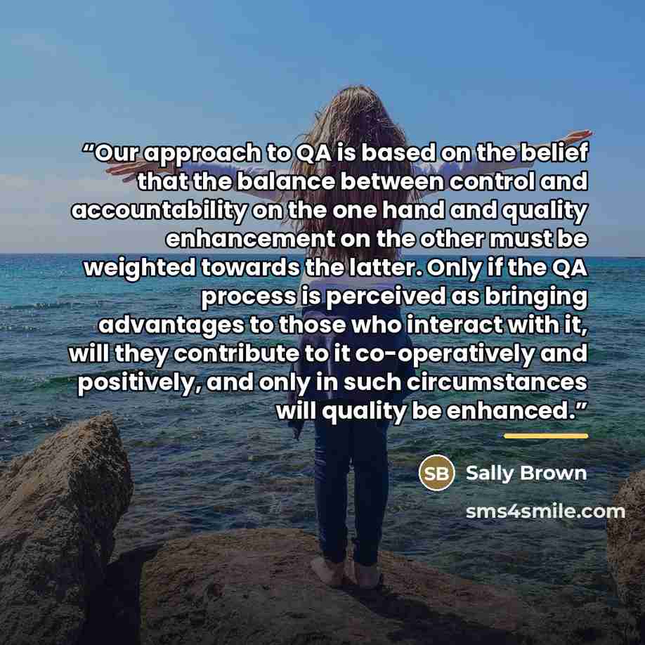 “Our approach to QA is based on the belief that the balance between control and accountability on the one hand and quality enhancement on the other must be weighted towards the latter. Only if the QA process is perceived as bringing advantages to those who interact with it, will they contribute to…” quote by Sally Brown