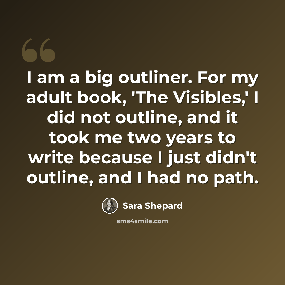 “I am a big outliner. For my adult book, 'The Visibles,' I did not outline, and it took me two years to write because I just didn't outline, and I had no path.” quote by Sara Shepard