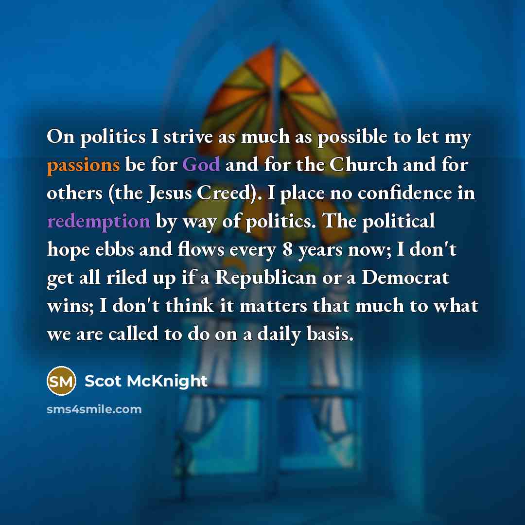 “On politics I strive as much as possible to let my passions be for God and for the Church and for others (the Jesus Creed). I place no confidence in redemption by way of politics. The political hope ebbs and flows every 8 years now; I don't get all riled up if a Republican or a Democrat wins; I…” quote by Scot McKnight