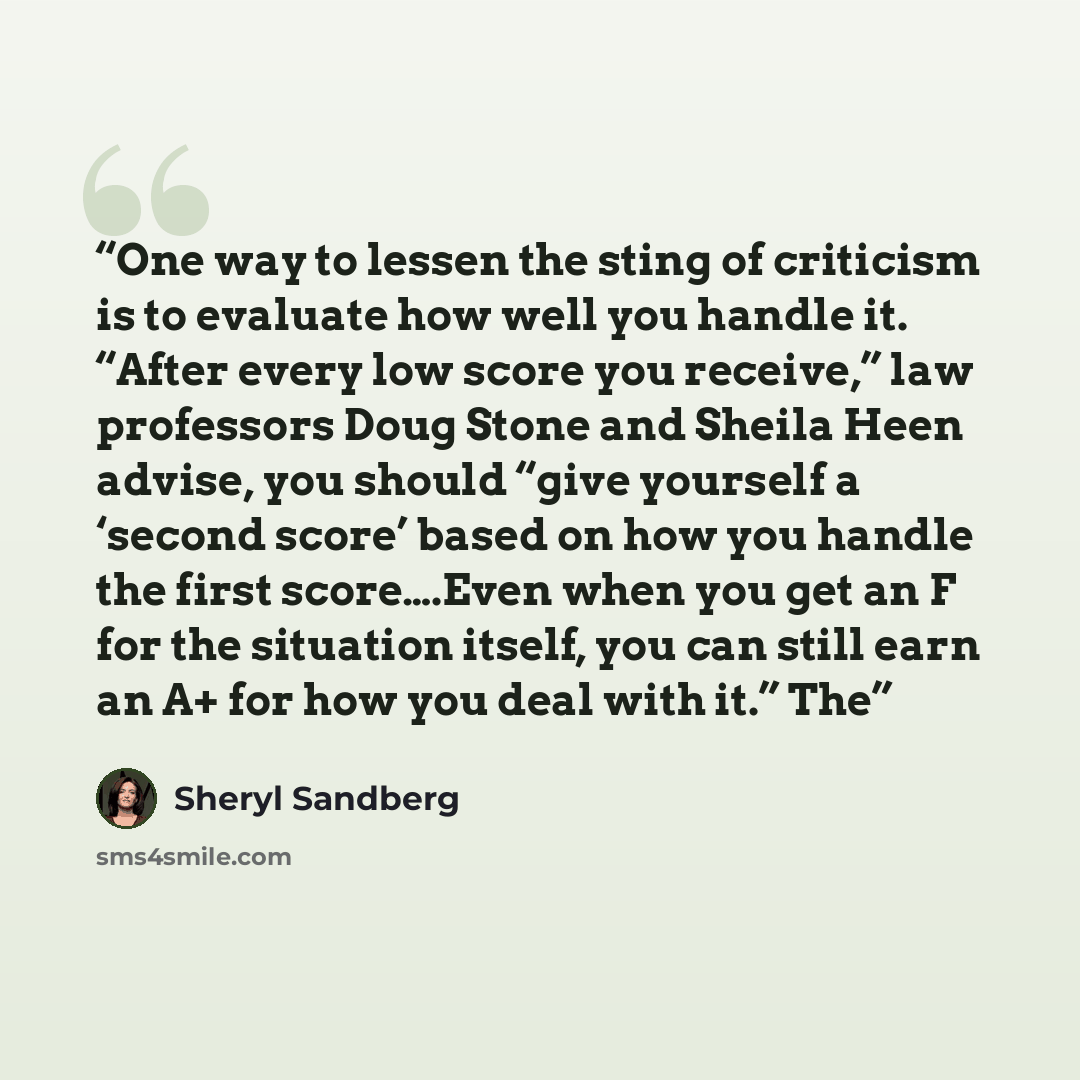 “One way to lessen the sting of criticism is to evaluate how well you handle it. “After every low score you receive,” law professors Doug Stone and Sheila Heen advise, you should “give yourself a ‘second score’ based on how you handle the first score….Even when you get an F for the situation…” quote by Sheryl Sandberg