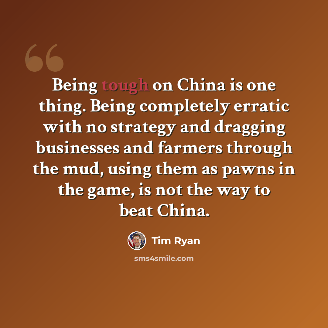 “Being tough on China is one thing. Being completely erratic with no strategy and dragging businesses and farmers through the mud, using them as pawns in the game, is not the way to beat China.” quote by Tim Ryan