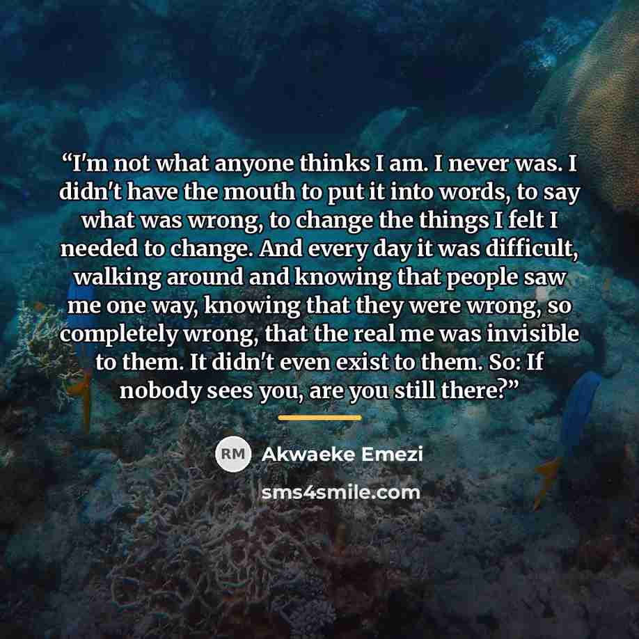 “I'm not what anyone thinks I am. I never was. I didn't have the mouth to put it into words, to say what was wrong, to change the things I felt I needed to change. And every day it was difficult, walking around and knowing that people saw me one way, knowing that they were wrong, so completely…” quote by Akwaeke Emezi