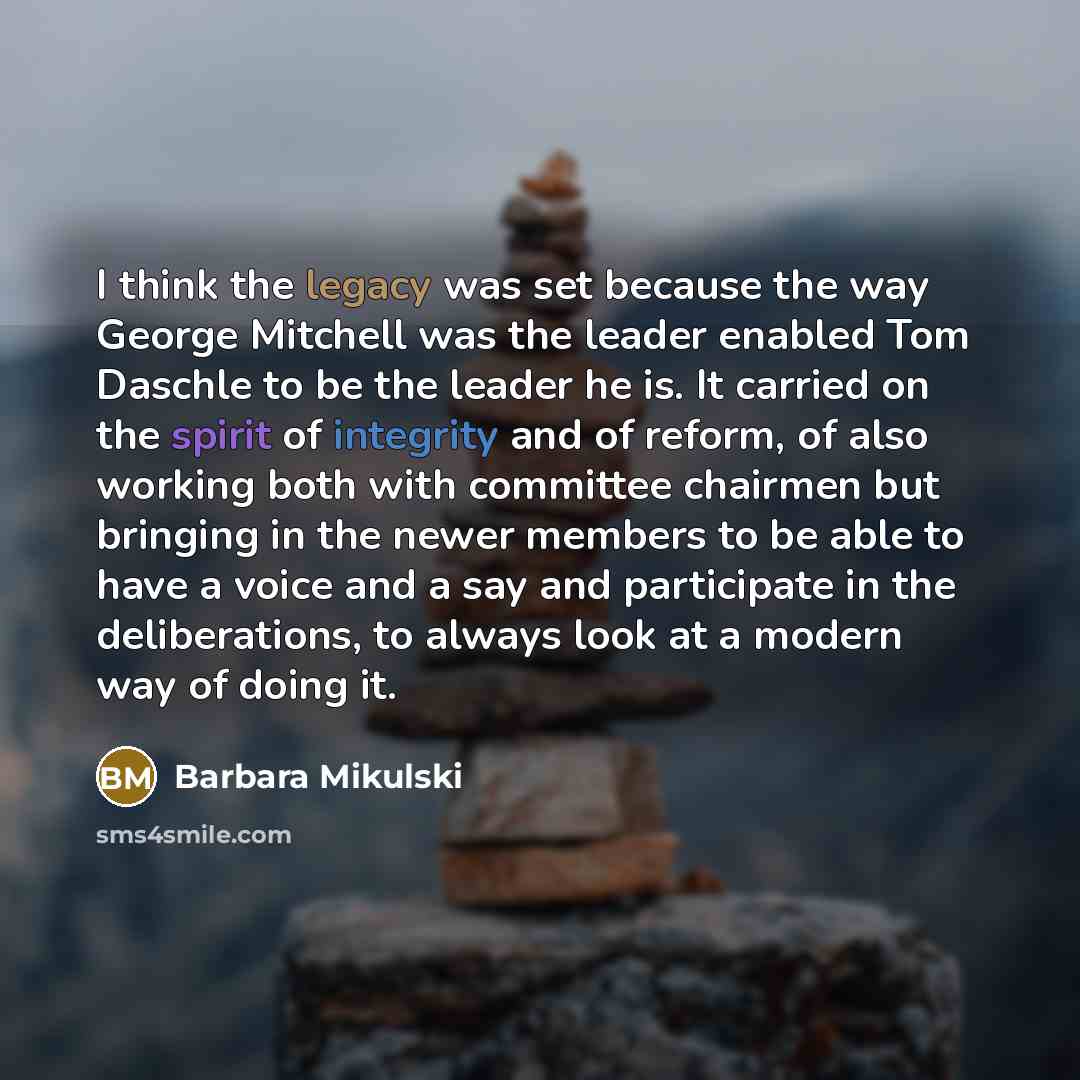 “I think the legacy was set because the way George Mitchell was the leader enabled Tom Daschle to be the leader he is. It carried on the spirit of integrity and of reform, of also working both with committee chairmen but bringing in the newer members to be able to have a voice and a say and…” quote by Barbara Mikulski
