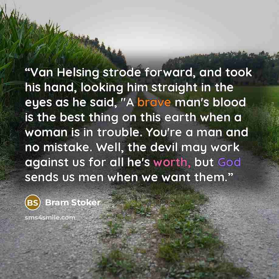 “Van Helsing strode forward, and took his hand, looking him straight in the eyes as he said, "A brave man's blood is the best thing on this earth when a woman is in trouble. You're a man and no mistake. Well, the devil may work against us for all he's worth, but God sends us men when we want them.” quote by Bram Stoker