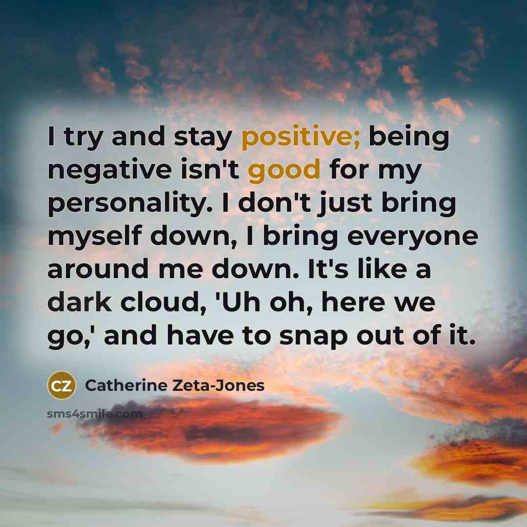 “I try and stay positive; being negative isn't good for my personality. I don't just bring myself down, I bring everyone around me down. It's like a dark cloud, 'Uh oh, here we go,' and have to snap out of it.” quote by Catherine Zeta-Jones