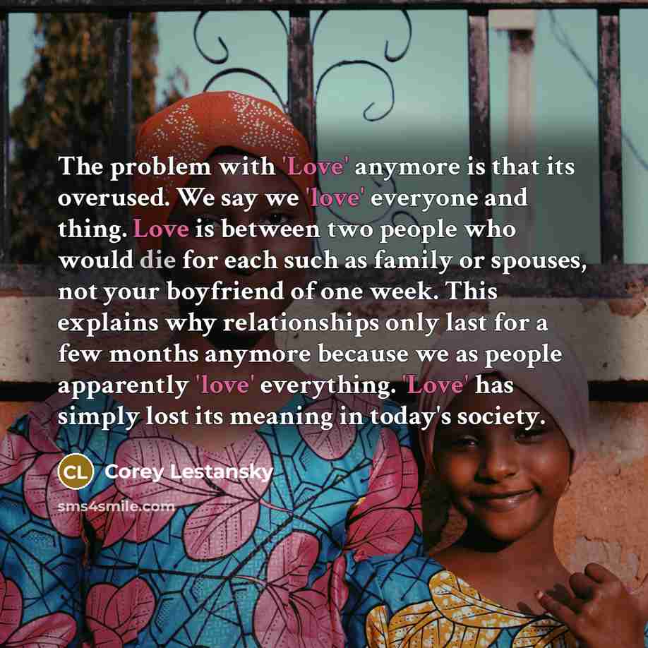 “The problem with 'Love' anymore is that its overused. We say we 'love' everyone and thing. Love is between two people who would die for each such as family or spouses, not your boyfriend of one week. This explains why relationships only last for a few months anymore because we as people apparently…” quote by Corey Lestansky