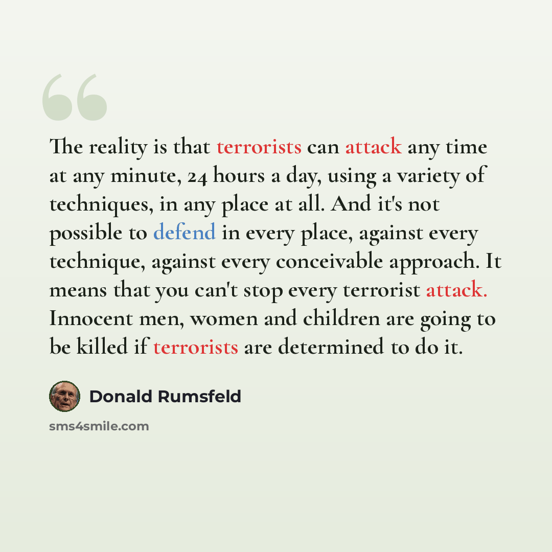 “The reality is that terrorists can attack any time at any minute, 24 hours a day, using a variety of techniques, in any place at all. And it's not possible to defend in every place, against every technique, against every conceivable approach. It means that you can't stop every terrorist attack…” quote by Donald Rumsfeld