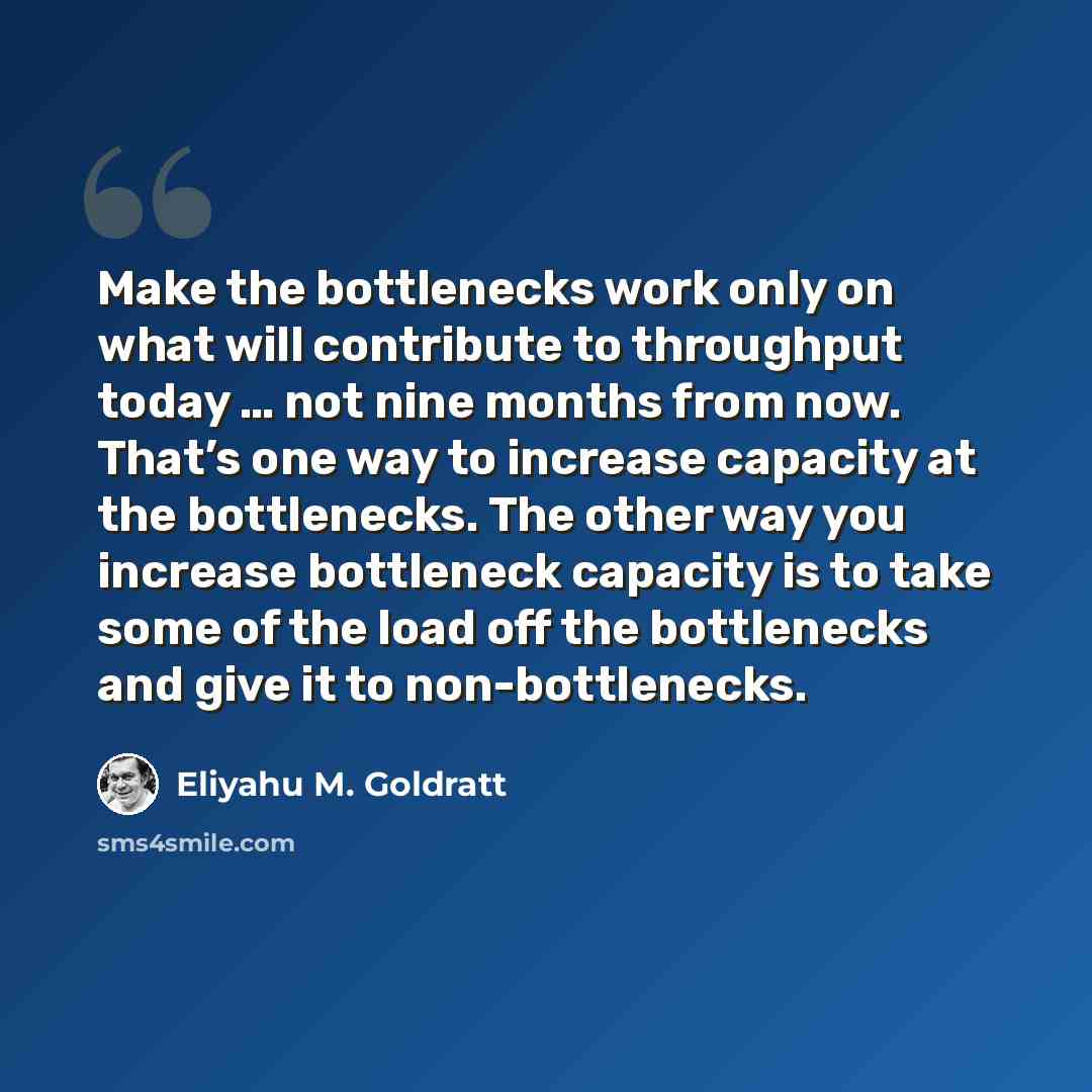 “Make the bottlenecks work only on what will contribute to throughput today … not nine months from now. That’s one way to increase capacity at the bottlenecks. The other way you increase bottleneck capacity is to take some of the load off the bottlenecks and give it to non-bottlenecks.” quote by Eliyahu M. Goldratt