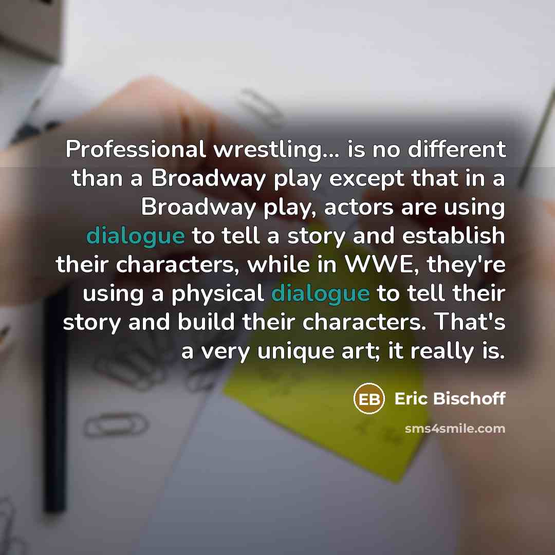 “Professional wrestling... is no different than a Broadway play except that in a Broadway play, actors are using dialogue to tell a story and establish their characters, while in WWE, they're using a physical dialogue to tell their story and build their characters. That's a very unique art; it…” quote by Eric Bischoff