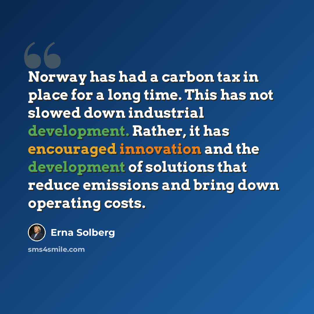 “Norway has had a carbon tax in place for a long time. This has not slowed down industrial development. Rather, it has encouraged innovation and the development of solutions that reduce emissions and bring down operating costs.” quote by Erna Solberg