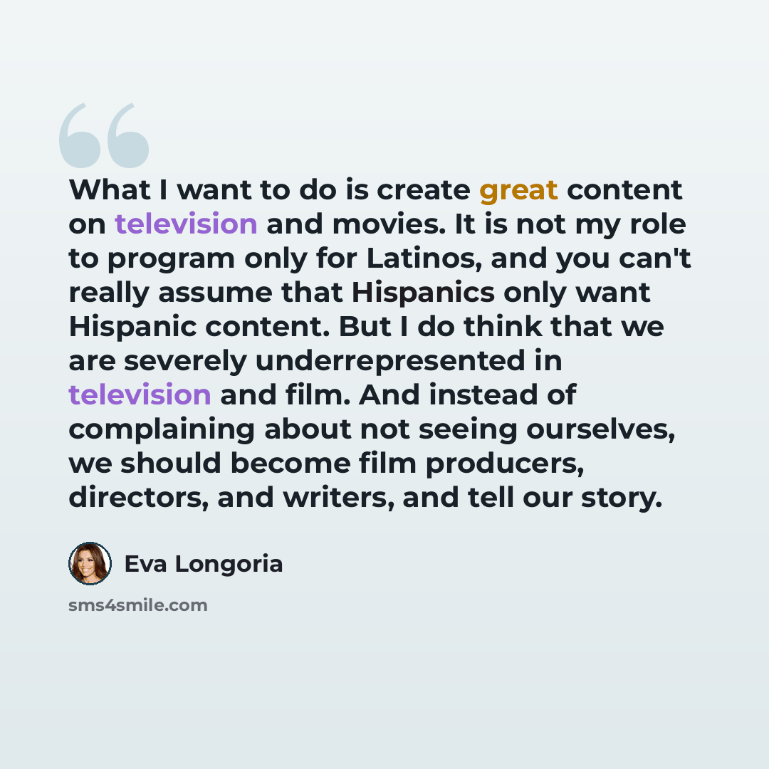 “What I want to do is create great content on television and movies. It is not my role to program only for Latinos, and you can't really assume that Hispanics only want Hispanic content. But I do think that we are severely underrepresented in television and film. And instead of complaining about…” quote by Eva Longoria