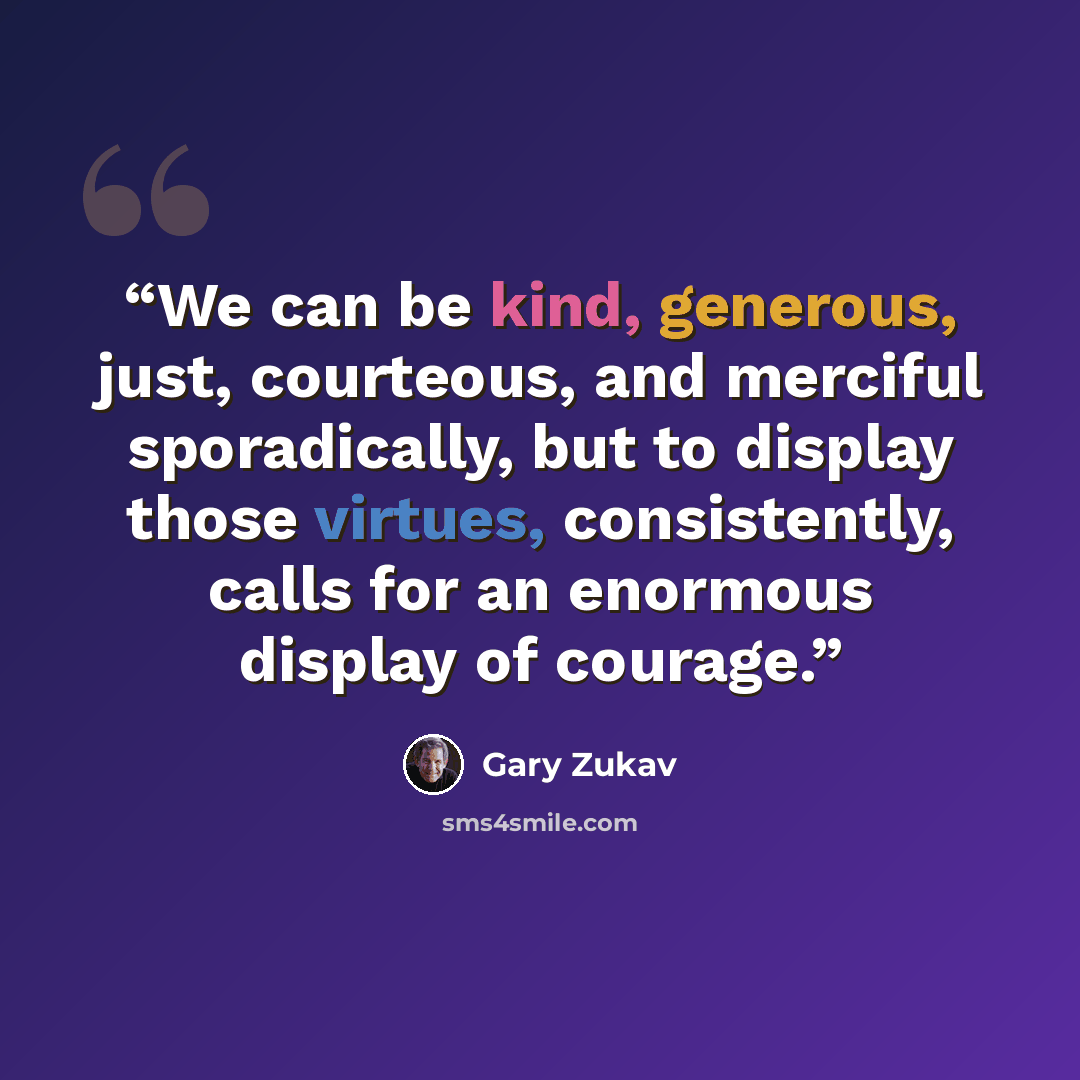 “We can be kind, generous, just, courteous, and merciful sporadically, but to display those virtues, consistently, calls for an enormous display of courage.” quote by Gary Zukav