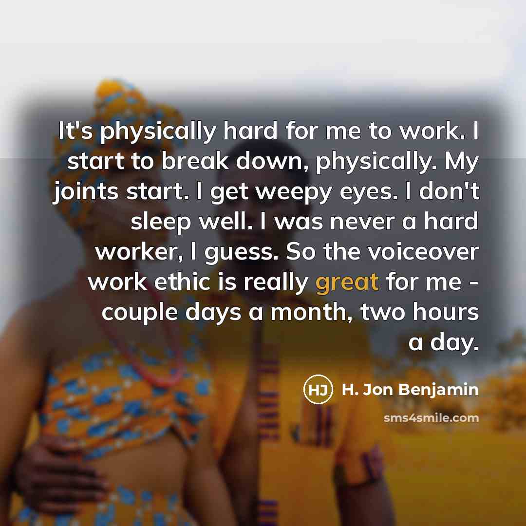 “It's physically hard for me to work. I start to break down, physically. My joints start. I get weepy eyes. I don't sleep well. I was never a hard worker, I guess. So the voiceover work ethic is really great for me - couple days a month, two hours a day.” quote by H. Jon Benjamin
