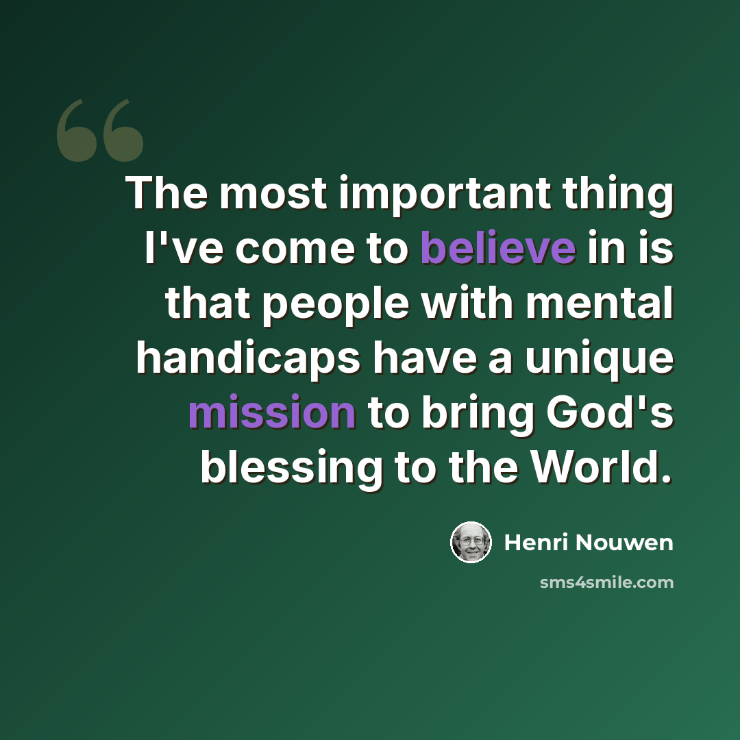 “The most important thing I've come to believe in is that people with mental handicaps have a unique mission to bring God's blessing to the World.” quote by Henri Nouwen
